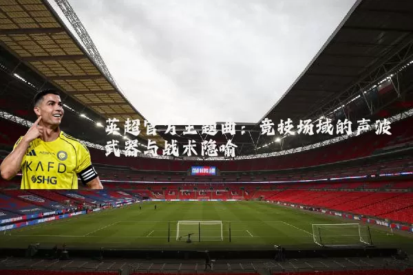 英超官方主题曲:竞技场域的声波武器与战术隐喻