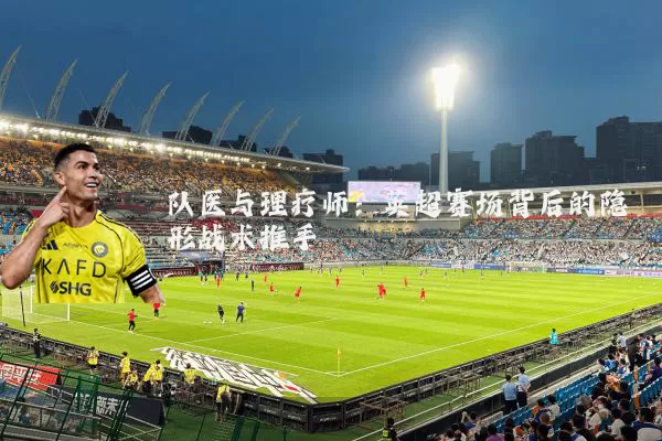 队医与理疗师:英超赛场背后的隐形战术推手