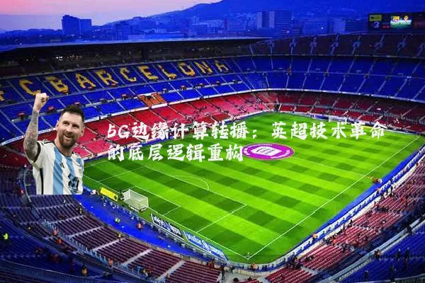 5G边缘计算转播:英超技术革命的底层逻辑重构