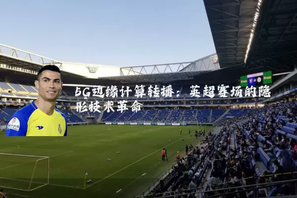 5G边缘计算转播:英超赛场的隐形技术革命