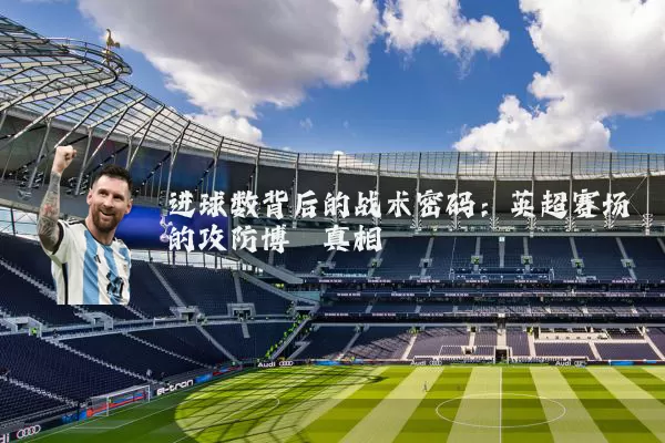 进球数背后的战术密码:英超赛场的攻防博弈真相
