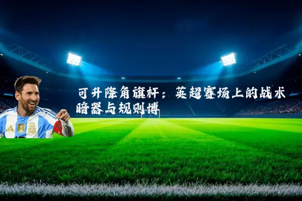 可升降角旗杆:英超赛场上的战术暗器与规则博弈