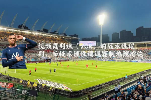视频裁判组(VOR)的战术性误判:当技术理性遭遇赛制地理悖论